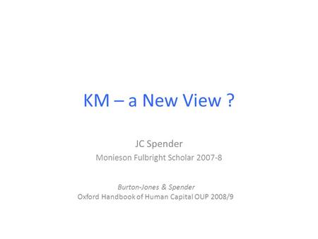 KM – a New View ? JC Spender Monieson Fulbright Scholar 2007-8 Burton-Jones & Spender Oxford Handbook of Human Capital OUP 2008/9.