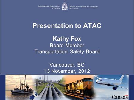 1 Presentation to ATAC Kathy Fox Board Member Transportation Safety Board Vancouver, BC 13 November, 2012.