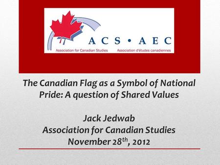 The Canadian Flag as a Symbol of National Pride: A question of Shared Values Jack Jedwab Association for Canadian Studies November 28 th, 2012.
