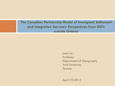 The Canadian Partnership Model of Immigrant Settlement and Integration Services: Perspectives from ISO’s outside Ontario Lucia Lo Professor Department.