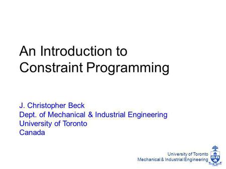 University of Toronto Mechanical & Industrial Engineering An Introduction to Constraint Programming J. Christopher Beck Dept. of Mechanical & Industrial.