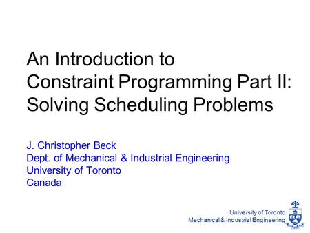 University of Toronto Mechanical & Industrial Engineering An Introduction to Constraint Programming Part II: Solving Scheduling Problems J. Christopher.