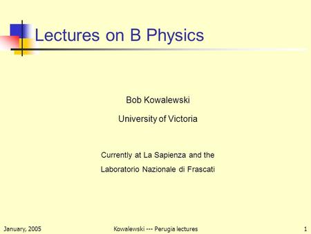 January, 2005Kowalewski --- Perugia lectures1 Lectures on B Physics Bob Kowalewski University of Victoria Currently at La Sapienza and the Laboratorio.