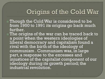  Though the Cold War is considered to be from 1950 to 1991 its origins go back much further.  The origins of the war can be traced back to a point when.