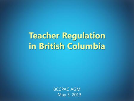 Teacher Regulation in British Columbia BCCPAC AGM May 5, 2013.