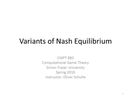 Variants of Nash Equilibrium CMPT 882 Computational Game Theory Simon Fraser University Spring 2010 Instructor: Oliver Schulte 1.