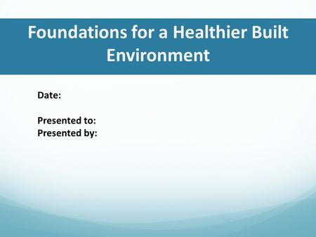 Foundations for a Healthier Built Environment Date: Presented to: Presented by: