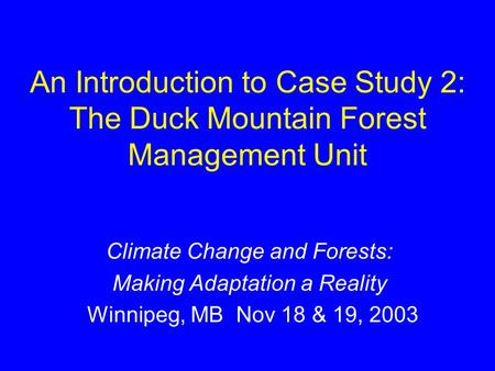 An Introduction to Case Study 2: The Duck Mountain Forest Management Unit Climate Change and Forests: Making Adaptation a Reality Winnipeg, MB Nov 18 &