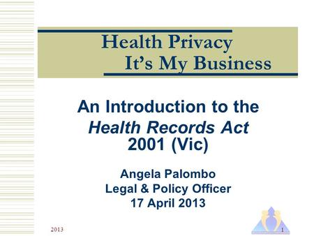 2013 1 Health Privacy It’s My Business An Introduction to the Health Records Act 2001 (Vic) Angela Palombo Legal & Policy Officer 17 April 2013.