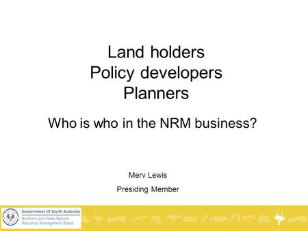 Land holders Policy developers Planners Who is who in the NRM business? Merv Lewis Presiding Member.