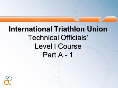 International Triathlon Union Technical Officials’ Level I Course Part A - 1.