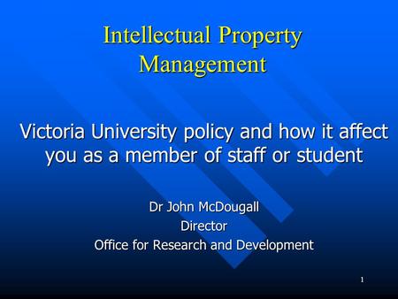 1 Intellectual Property Management Victoria University policy and how it affect you as a member of staff or student Dr John McDougall Director Office for.