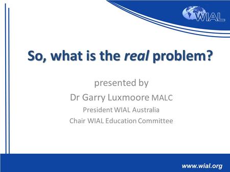 Presented by Dr Garry Luxmoore MALC President WIAL Australia Chair WIAL Education Committee So, what is the real problem?