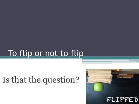 To flip or not to flip Is that the question?. What is the question? Why? How When What? Who?
