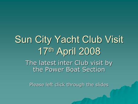 Sun City Yacht Club Visit 17 th April 2008 The latest inter Club visit by the Power Boat Section Please left click through the slides.