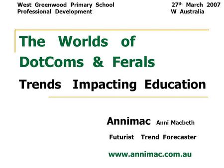 The Worlds of DotComs & Ferals Trends Impacting Education Annimac Anni Macbeth Futurist Trend Forecaster www.annimac.com.au West Greenwood Primary School.