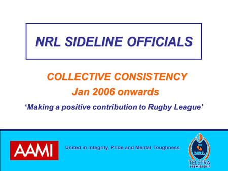 United in Integrity, Pride and Mental Toughness NRL SIDELINE OFFICIALS COLLECTIVE CONSISTENCY Jan 2006 onwards Jan 2006 onwards ‘Making a positive contribution.