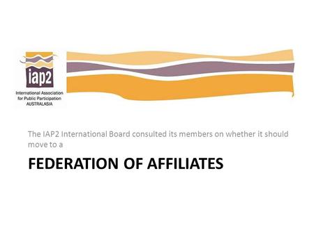 FEDERATION OF AFFILIATES The IAP2 International Board consulted its members on whether it should move to a.