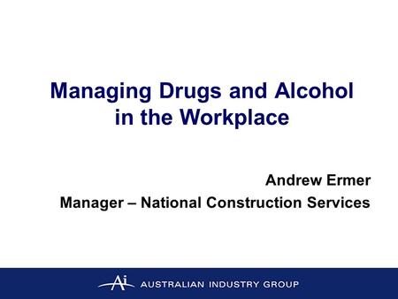 Managing Drugs and Alcohol in the Workplace Andrew Ermer Manager – National Construction Services.