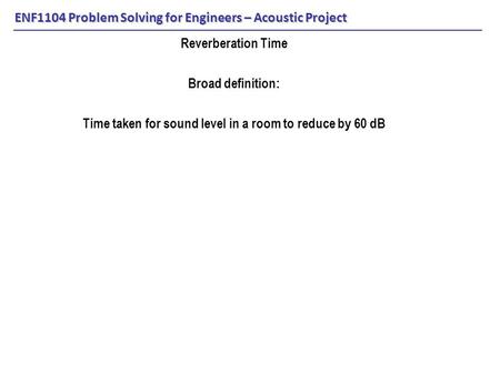 ENF1104 Problem Solving for Engineers – Acoustic Project Reverberation Time Broad definition: Time taken for sound level in a room to reduce by 60 dB.