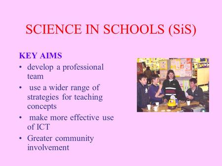 SCIENCE IN SCHOOLS (SiS) KEY AIMS develop a professional team use a wider range of strategies for teaching concepts make more effective use of ICT Greater.