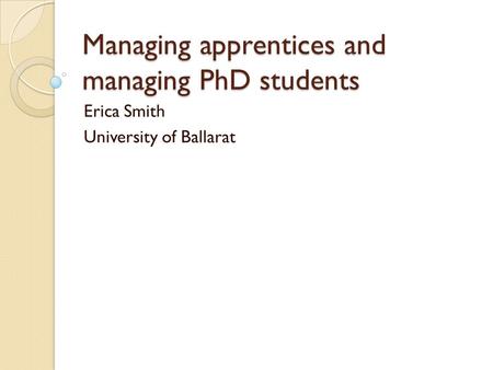 Managing apprentices and managing PhD students Erica Smith University of Ballarat.