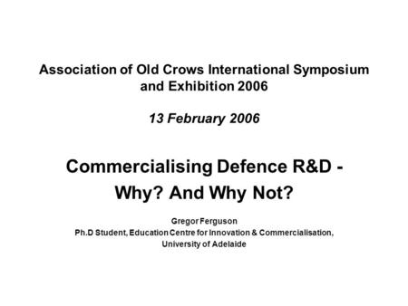 Association of Old Crows International Symposium and Exhibition 2006 13 February 2006 Commercialising Defence R&D - Why? And Why Not? Gregor Ferguson Ph.D.