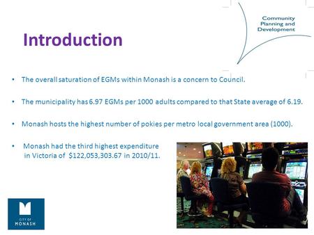 Introduction The overall saturation of EGMs within Monash is a concern to Council. The municipality has 6.97 EGMs per 1000 adults compared to that State.