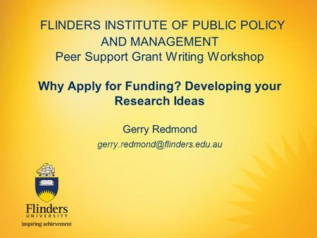 FLINDERS INSTITUTE OF PUBLIC POLICY AND MANAGEMENT Peer Support Grant Writing Workshop Why Apply for Funding? Developing your Research Ideas Gerry Redmond.