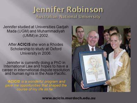 Jennifer studied at Universities Gadjah Mada (UGM) and Muhammadiyah (UMM) in 2002. After ACICIS she won a Rhodes Scholarship to study at Oxford University.