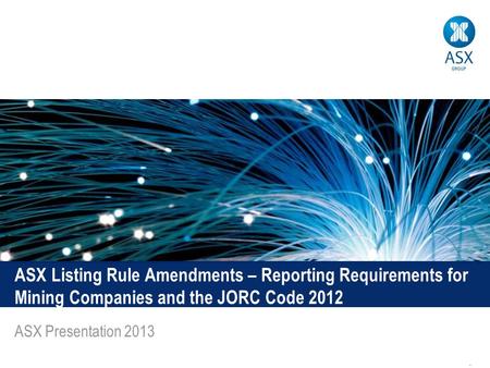 1 ASX Listing Rule Amendments – Reporting Requirements for Mining Companies and the JORC Code 2012 ASX Presentation 2013.