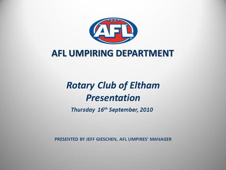 Rotary Club of Eltham Presentation PRESENTED BY JEFF GIESCHEN, AFL UMPIRES’ MANAGER AFL UMPIRING DEPARTMENT Thursday 16 th September, 2010.