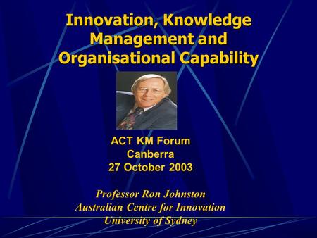Innovation, Knowledge Management and Organisational Capability ACT KM Forum Canberra 27 October 2003 Professor Ron Johnston Australian Centre for Innovation.