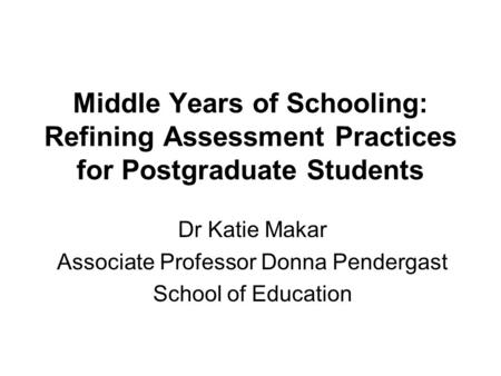 Middle Years of Schooling: Refining Assessment Practices for Postgraduate Students Dr Katie Makar Associate Professor Donna Pendergast School of Education.