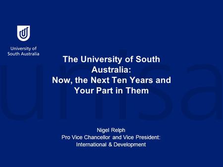The University of South Australia: Now, the Next Ten Years and Your Part in Them Nigel Relph Pro Vice Chancellor and Vice President: International & Development.