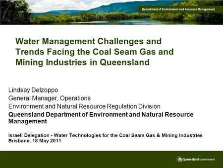 Water Management Challenges and Trends Facing the Coal Seam Gas and Mining Industries in Queensland Lindsay Delzoppo General Manager, Operations Environment.