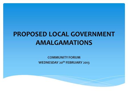 PROPOSED LOCAL GOVERNMENT AMALGAMATIONS COMMUNITY FORUM WEDNESDAY 20 th FEBRUARY 2013.