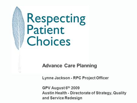 Advance Care Planning Lynne Jackson - RPC Project Officer GPV August 6 th 2009 Austin Health - Directorate of Strategy, Quality and Service Redesign.