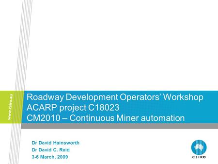 Roadway Development Operators’ Workshop ACARP project C18023 CM2010 – Continuous Miner automation Dr David Hainsworth Dr David C. Reid 3-6 March, 2009.