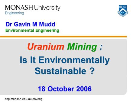 Eng.monash.edu.au/enveng Dr Gavin M Mudd Environmental Engineering Uranium Mining : Is It Environmentally Sustainable ? 18 October 2006.