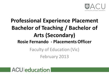 Professional Experience Placement Bachelor of Teaching / Bachelor of Arts (Secondary) Rosie Fernando - Placements Officer Faculty of Education (Vic) February.