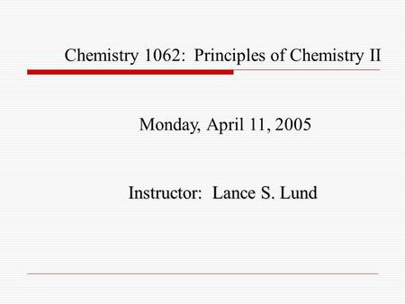 Chemistry 1062: Principles of Chemistry II Monday, April 11, 2005 Instructor: Lance S. Lund.
