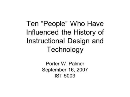 Ten “People” Who Have Influenced the History of Instructional Design and Technology Porter W. Palmer September 16, 2007 IST 5003.