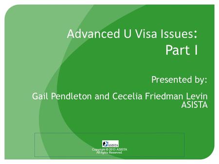 Advanced U Visa Issues : Part I Presented by: Gail Pendleton and Cecelia Friedman Levin ASISTA Copyright © 2013 ASISTA All rights Reserved.
