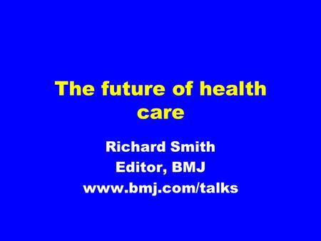 The future of health care Richard Smith Editor, BMJ www.bmj.com/talks.