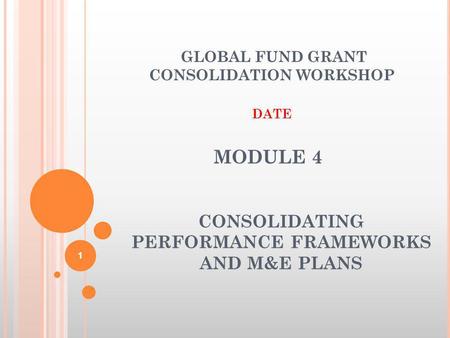 MODULE 4 CONSOLIDATING PERFORMANCE FRAMEWORKS AND M&E PLANS GLOBAL FUND GRANT CONSOLIDATION WORKSHOP DATE 1.