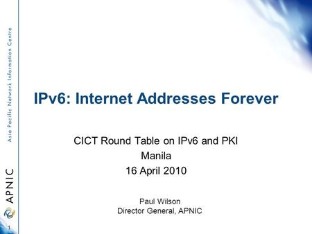 IPv6: Internet Addresses Forever CICT Round Table on IPv6 and PKI Manila 16 April 2010 1 Paul Wilson Director General, APNIC.