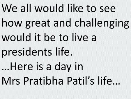 We all would like to see how great and challenging would it be to live a presidents life. …Here is a day in Mrs Pratibha Patil’s life…