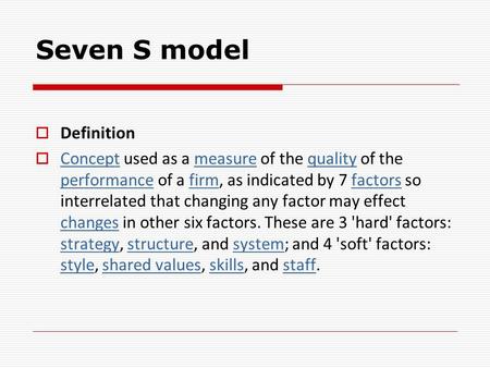 Seven S model  Definition  Concept used as a measure of the quality of the performance of a firm, as indicated by 7 factors so interrelated that changing.