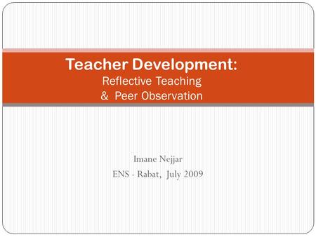 Imane Nejjar ENS - Rabat, July 2009 Teacher Development: Reflective Teaching & Peer Observation.